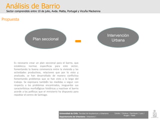 Análisis de Barrio Sector comprendido entre 10 de julio, Avda. Matta, Portugal y Vicuña Mackenna Universidad de Chile   Facultad de Arquitectura y Urbanismo Departamento de Urbanismo   Urbanismo I Candia / Córdova / Henríquez / Luco / Kruger / Tobar Propuesta Es necesario crear un plan seccional para el barrio, que establezca normas especificas para este sector, fomentando la buena convivencia entre la vivienda y las actividades productivas, relaciones que por lo visto y analizado, se han desarrollado de manera conflictiva fomentando problemas que se han visto a lo largo del trabajo. Se expresara tambi é n las medidas a seguir con respecto a los problemas encontrados, resguardar sus caracter í sticas morfol ó gicas hist ó ricas y reactivar el barrio acorde a las pol í ticas que el ministerio ha dispuesto para repoblar el centro de Santiago. Plan seccional Intervención Urbana + 
