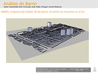 Análisis de Barrio Sector comprendido entre 10 de julio, Avda. Matta, Portugal y Vicuña Mackenna Universidad de Chile   Facultad de Arquitectura y Urbanismo Departamento de Urbanismo   Urbanismo I Candia / Córdova / Henríquez / Luco / Kruger / Tobar ANEXO, imágenes del modelo 3D del barrio, el archivo se encuentra en el Cd. 