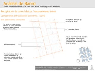 Análisis de Barrio Sector comprendido entre 10 de julio, Avda. Matta, Portugal y Vicuña Mackenna Universidad de Chile   Facultad de Arquitectura y Urbanismo Departamento de Urbanismo   Urbanismo I Candia / Córdova / Henríquez / Luco / Kruger / Tobar Recopilación de datos básicos /  Reconocimiento formal Componentes estructurantes del barrio /  Trama Ejes peatonales y vehiculares Avenida matta es el único eje oriente poniente que es alternativo a la alameda. Es la única avenida con áreas verdes y ciclovias Fray camilo es uno de los ejes históricos del barrio relacionado al comercio sexual por años incluso en la actualidad. Vicuña mackenna conecta el sector sur de santiago con su centro transformándose en uno de los principales ejes de santiago y por ende del sector. 10 de julio es el mayor  eje comercial del barrio. Entramado interior   Entramado interior 