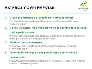 MATERIAL COMPLEMENTAR
5. O que são Métricas de Vaidade em Marketing Digital
http://inteligencianetwork.com.br/o-que-sao-metricas-de-vaidade-em-
marketing-digital/
6. Google Analytics: As principais métricas e fontes para entender
o tráfego do seu site
http://inteligencianetwork.com.br/google-analytics-as-principais-metricas-e-
fontes-para-entender-de-trafego-do-seu-site/
7. Métricas para e-commerce
http://www2.espm.br/sites/default/files/pagina/espm-aula-metricas-
ecommerce12.pdf
8. Plano de Marketing: 4 dicas para medir e otimizar o seu
desempenho
http://www.avantare.com.br/blog/plano-de-marketing-4-dicas-para-medir-e-
otimizar-o-seu-desempenho/
 