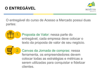 O ENTREGÁVEL
O entregável do curso de Acesso a Mercado possui duas
partes:
1. Proposta de Valor: nessa parte do
entregável, cada empresa deve colocar o
texto da proposta de valor de seu negócio.
2. Canvas da Jornada de compras: nessa
ferramenta, os empreendedores devem
colocar todas as estratégias e métricas a
serem utilizadas para conquistar e fidelizar
clientes.
 
