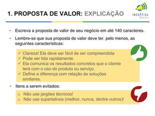 1. PROPOSTA DE VALOR: EXPLICAÇÃO
• Escreva a proposta de valor de seu negócio em até 140 caracteres.
• Lembre-se que sua proposta de valor deve ter, pelo menos, as
seguintes características:
 Clareza! Ela deve ser fácil de ser compreendida
 Pode ser lida rapidamente.
 Ela comunica os resultados concretos que o cliente
terá com o uso do produto ou serviço.
 Define a diferença com relação às soluções
similares.
• Itens a serem evitados:
o Não use jargões técnicos!
o Não use superlativos (melhor, nunca, dentre outros)!
 