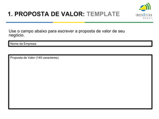 1. PROPOSTA DE VALOR: TEMPLATE
Use o campo abaixo para escrever a proposta de valor de seu
negócio.
Nome da Empresa:
Proposta de Valor (140 caracteres):
 