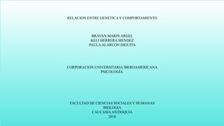RELACION ENTRE GENETICA Y COMPORTAMIENTO
BRAYAN MARIN ARGEL
KELI HERRERA MENDEZ
PAULAALARCON HIGUITA
CORPORACION UNIVERSITARIA IBEROAMERICANA
PSICOLOGÍA
FACULTAD DE CIENCIAS SOCIALES Y HUMANAS
BIOLOGIA
CAUCASIAANTIOQUIA
2018
 