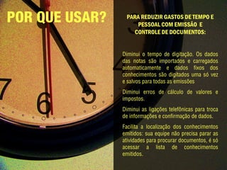POR QUE USAR?    PARA REDUZIR GASTOS DE TEMPO E
                    PESSOAL COM EMISSÃO E
                   CONTROLE DE DOCUMENTOS:


                Diminui o tempo de digitação. Os dados
                das notas são importados e carregados
                automaticamente e dados fixos dos
                conhecimentos são digitados uma só vez
                e salvos para todas as emissões
                Diminui erros de cálculo de valores e
                impostos.
                Diminui as ligações telefônicas para troca
                de informações e confirmação de dados.
                Facilita a localização dos conhecimentos
                emitidos: sua equipe não precisa parar as
                atividades para procurar documentos, é só
                acessar a lista de conhecimentos
                emitidos.
 