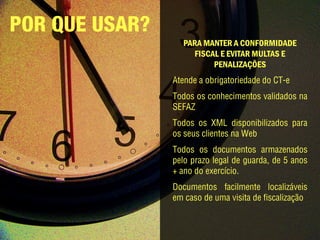 POR QUE USAR?
                   PARA MANTER A CONFORMIDADE
                     FISCAL E EVITAR MULTAS E
                          PENALIZAÇÕES
                Atende a obrigatoriedade do CT-e
                Todos os conhecimentos validados na
                SEFAZ
                Todos os XML disponibilizados para
                os seus clientes na Web
                Todos os documentos armazenados
                pelo prazo legal de guarda, de 5 anos
                + ano do exercício.
                Documentos facilmente localizáveis
                em caso de uma visita de fiscalização.
 