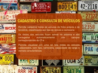 CADASTRO E CONSULTA DE VEÍCULOS
Permite cadastrar todos os veículos da frota própria e de
terceiros, classificados por tipo de veículo e carroceria
Os dados dos veículos ficam salvos no sistema e são
carregados      automaticamente     nos      campos
correspondentes do CT-e
Permite visualizar em uma só tela todos os veículos
cadastrados, com tipo, carroceria, capacidade de carga e
demais características
 