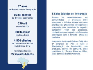 17 anos
de know-how em integração

    16 mil clientes         E-Sales Soluções de Integração
  de diversos segmentos     Focada     no   desenvolvimento    de
                            comunidades       e processos entre
                            empresas, a E-Sales oferece aos seus
        270 mil             clientes uma plataforma abrangente de
      conexões EDI          integração com parceiros de negócio,
                            agregando valor aos processos,
     300 técnicos           conhecimento do negócio e informação
      em todo Brasil        estratégica para a tomada eficaz de
                            decisões.
    4.500 clientes          Integrante do Grupo E-Sales a Oobj foi a
  de Documentos Fiscais     1ª empresa do País a fazer a
     Eletrônicos DF-e       Manifestação do Destinatário em
                            produção, através da SEFAZ-RS, onde
    Homologada pelos        participou do Projeto Piloto da MD-e,
  22 maiores bancos         junto com seu cliente Panarello.
 
