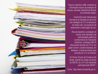 “Arquivo eletrônico XML contendo as
  informações fiscais da prestação de
serviço, assinado digitalmente através
                 do certificado digital.
       Transmitido pela Internet para
  Secretaria da Fazenda que fará uma
  pré-validação do CT-e e devolverá,
     em tempo real, um protocolo de
   recebimento e autorização de uso.
     Para acompanhar a prestação de
           serviço será impressa uma
             representação gráfica do
        Conhecimento de Transporte
         Eletrônico, intitulado DACTE
   (Documento Auxiliar do CT-e), em
 papel comum. Conterá impressa, em
    destaque, a chave de acesso para
        consulta do CT-e na Internet.
   Os Postos Fiscais de Fronteira irão
  validar, através do código de barras
   do DACTE, se o CT-e foi realmente
               autorizado pela SEFAZ.”
Fonte : http://www.cte.fazenda.gov.br
 