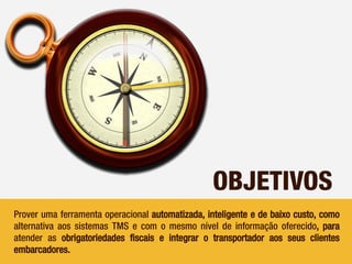 OBJETIVOS
Prover uma ferramenta operacional automatizada, inteligente e de baixo custo, como
alternativa aos sistemas TMS e com o mesmo nível de informação oferecido, para
atender as obrigatoriedades fiscais e integrar o transportador aos seus clientes
embarcadores.
 