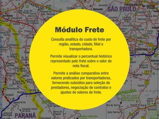 Módulo Fiscal
   Consulta e validação de NF-e e CT-e na SEFAZ
   Visualização das informações contidas em cada documento, protocolo de
    validação da SEFAZ e chave de arquivo XML.
   Digitação de conhecimentos e notas de serviço para transportadores de
    pequeno porte que não possuem sistemas próprios de gestão.
   Cadastramento de regras para emissão dos Conhecimentos/Notas de
    Serviço.
   Na digitação de conhecimentos importa automaticamente os dados das
    notas fiscais, emissor, destinatário e calcula alíquotas de impostos e taxas
    de serviço conforme as regras definidas.
 