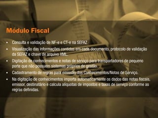 Módulo Gerencial
   Gerenciamento de prazos de entrega;
   Estatísticas comparativas de eficiência das transportadoras.
   Sugestão de alinhamento dos prazos de entrega com os transportadores,
    de acordo com o histórico de entregas de cada um.
   Indicadores de performance da operação do transporte.
   Possibilita integrar as ocorrências oriundas de NF-e, CT-e Manifestação do
    Destinátario – MDF-e
 