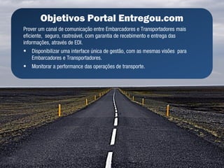 Objetivos Portal Entregou.com
Prover um canal de comunicação entre Embarcadores e Transportadores mais
eficiente, seguro, rastreável, com garantia de recebimento e entrega das
informações, através de EDI.
-   Disponibilizar uma interface única de gestão, com as mesmas visões para
    Embarcadores e Transportadores.
-   Monitorar a performance das operações de transporte.
 