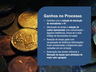 Ganhos no Processo
   Contribui com a redução de devolução
    de mercadorias e NF.
   Otimização de tempo e redução de
    custos operacionais com comunicação –
    ligações telefônicas, trocas de e-mail,
    tráfego de documentos em papel
   Redução de tempo gasto com
    recuperação de históricos (informações
    ficam armazenadas e disponíveis para
    consultas em um só local).
   Automação das tarefas rotineiras e
    liberação da equipe para atividades de
    maior valor agregado
 