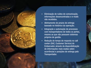    Eliminação de ruídos de comunicação,
    informações desencontradas e e-mails
    não recebidos.
   Alinhamento de prazos de entrega
    baseado no histórico da operação;
   Integração e automação de processos
    com transportadores de todos os portes,
    mesmo as que não possuem sistemas
    próprios de gestão.
   Redução do tempo de resposta no call
    center (SAC, Customer Service) do
    Embarcador através da disponibilização
    de informações mais exatas sobre
    ocorrências e posições de entrega pelo
    Transportador.
 
