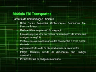 Módulo EDI Transportes
Garantia de Comunicação Eficiente
   Notas Fiscais, Romaneios, Conhecimentos, Ocorrências, Pré-
      Faturas e Faturas.
     Rastreabilidade do processo de integração.
     Envio de arquivos pode ser manual ou automático, de acordo com
      as regras de negócio.
     Verifica erros ou inconsistências dos documentos e envia e-mails
      de alerta.
     Agendamento de alerta de não recebimento de documentos.
     Integra diferentes layouts de documentos com tradução
      automática.
     Permite De/Para de código de ocorrência;
 