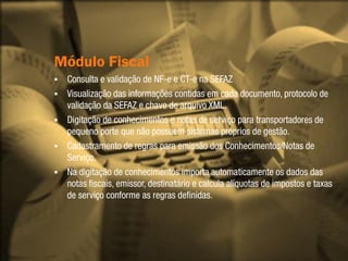 Módulo Fiscal
   Consulta e validação de NF-e e CT-e na SEFAZ
   Visualização das informações contidas em cada documento, protocolo de
    validação da SEFAZ e chave de arquivo XML.
   Digitação de conhecimentos e notas de serviço para transportadores de
    pequeno porte que não possuem sistemas próprios de gestão.
   Cadastramento de regras para emissão dos Conhecimentos/Notas de
    Serviço.
   Na digitação de conhecimentos importa automaticamente os dados das
    notas fiscais, emissor, destinatário e calcula alíquotas de impostos e taxas
    de serviço conforme as regras definidas.
 