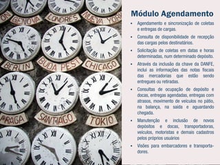 Módulo Agendamento
   Agendamento e sincronização de coletas
    e entregas de cargas.
   Consulta de disponibilidade de recepção
    das cargas pelos destinatários.
   Solicitação de coletas em datas e horas
    determinadas, num determinado depósito.
   Através da inclusão da chave da DANFE,
    inclui as informações das notas fiscais
    das mercadorias que estão sendo
    entregues ou retiradas.
   Consultas de ocupação de depósito e
    docas, entregas agendadas, entregas com
    atrasos, movimento de veículos no pátio,
    na balança, na saída e aguardando
    chegada.
   Manutenção e inclusão de novos
    depósitos e docas, transportadoras,
    veículos, motoristas e demais cadastros
    pelos próprios usuários
   Visões para embarcadores e transporta-
    dores.
 