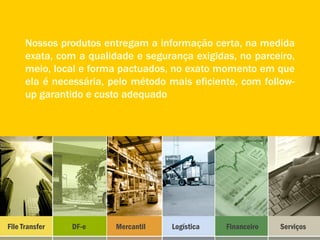 Nossos produtos entregam a informação certa, na medida
      exata, com a qualidade e segurança exigidas, no parceiro,
      meio, local e forma pactuados, no exato momento em que
      ela é necessária, pelo método mais eficiente, com follow-
      up garantido e custo adequado




File Transfer   DF-e     Mercantil   Logística   Financeiro   Serviços
 