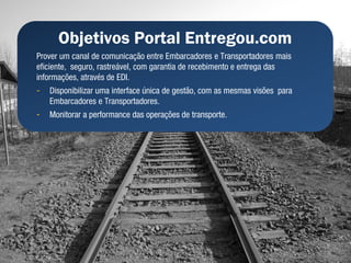 Objetivos Portal Entregou.com
Prover um canal de comunicação entre Embarcadores e Transportadores mais
eficiente, seguro, rastreável, com garantia de recebimento e entrega das
informações, através de EDI.
-   Disponibilizar uma interface única de gestão, com as mesmas visões para
    Embarcadores e Transportadores.
-   Monitorar a performance das operações de transporte.
 