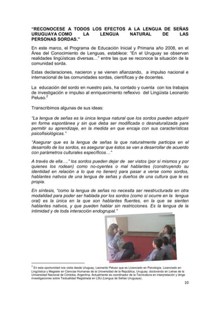 10
“RECONOCESE A TODOS LOS EFECTOS A LA LENGUA DE SEÑAS
URUGUAYA COMO LA LENGUA NATURAL DE LAS
PERSONAS SORDAS.”
En este marco, el Programa de Educación Inicial y Primaria año 2008, en el
Área del Conocimiento de Lenguas, establece: “En el Uruguay se observan
realidades lingüísticas diversas…” entre las que se reconoce la situación de la
comunidad sorda.
Estas declaraciones, nacieron y se vienen afianzando, a impulso nacional e
internacional de las comunidades sordas, científicas y de docentes.
La educación del sordo en nuestro país, ha contado y cuenta con los trabajos
de investigación e impulso al enriquecimiento reflexivo del Lingüista Leonardo
Peluso.2
Transcribimos algunas de sus ideas:
“La lengua de señas es la única lengua natural que los sordos pueden adquirir
en forma espontánea y sin que deba ser modificada o desnaturalizada para
permitir su aprendizaje, en la medida en que encaja con sus características
psicofisiológicas.”
“Asegurar que es la lengua de señas la que naturalmente participa en el
desarrollo de los sordos, es asegurar que éstos se van a desarrollar de acuerdo
con parámetros culturales específicos…”
A través de ella….” los sordos pueden dejar de ser vistos (por sí mismos y por
quienes los rodean) como no-oyentes o mal hablantes (construyendo su
identidad en relación a lo que no tienen) para pasar a verse como sordos,
hablantes nativos de una lengua de señas y dueños de una cultura que le es
propia.
En síntesis, “como la lengua de señas no necesita ser reestructurada en otra
modalidad para poder ser hablada por los sordos (como sí ocurre en la lengua
oral) es la única en la que son hablantes fluentes, en la que se sienten
hablantes nativos, y que pueden hablar sin restricciones. Es la lengua de la
intimidad y de toda interacción endogrupal.”
2
En esta oportunidad nos visita desde Uruguay, Leonardo Peluso que es Licenciado en Psicología, Licenciado en
Lingüística y Magister en Ciencias Humanas de la Universidad de la República, Uruguay; doctorando en Letras de la
Universidad Nacional de Córdoba, Argentina. Actualmente es coordinador de la Tecnicatura en interpretación y dirige
investigaciones sobre Textualidad Registrada en LSU (Lengua de Señas Uruguaya) .
 