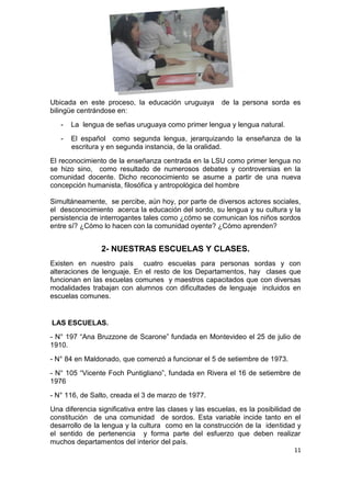 11
Ubicada en este proceso, la educación uruguaya de la persona sorda es
bilingüe centrándose en:
- La lengua de señas uruguaya como primer lengua y lengua natural.
- El español como segunda lengua, jerarquizando la enseñanza de la
escritura y en segunda instancia, de la oralidad.
El reconocimiento de la enseñanza centrada en la LSU como primer lengua no
se hizo sino, como resultado de numerosos debates y controversias en la
comunidad docente. Dicho reconocimiento se asume a partir de una nueva
concepción humanista, filosófica y antropológica del hombre
Simultáneamente, se percibe, aún hoy, por parte de diversos actores sociales,
el desconocimiento acerca la educación del sordo, su lengua y su cultura y la
persistencia de interrogantes tales como ¿cómo se comunican los niños sordos
entre sí? ¿Cómo lo hacen con la comunidad oyente? ¿Cómo aprenden?
2- NUESTRAS ESCUELAS Y CLASES.
Existen en nuestro país cuatro escuelas para personas sordas y con
alteraciones de lenguaje. En el resto de los Departamentos, hay clases que
funcionan en las escuelas comunes y maestros capacitados que con diversas
modalidades trabajan con alumnos con dificultades de lenguaje incluidos en
escuelas comunes.
LAS ESCUELAS.
- N° 197 “Ana Bruzzone de Scarone” fundada en Montevideo el 25 de julio de
1910.
- N° 84 en Maldonado, que comenzó a funcionar el 5 de setiembre de 1973.
- N° 105 “Vicente Foch Puntigliano”, fundada en Rivera el 16 de setiembre de
1976
- N° 116, de Salto, creada el 3 de marzo de 1977.
Una diferencia significativa entre las clases y las escuelas, es la posibilidad de
constitución de una comunidad de sordos. Esta variable incide tanto en el
desarrollo de la lengua y la cultura como en la construcción de la identidad y
el sentido de pertenencia y forma parte del esfuerzo que deben realizar
muchos departamentos del interior del país.
 