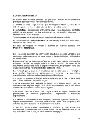 12
LA POBLACION ESCOLAR
Lo común a las escuelas y clases, es que todas reciben en sus aulas una
población de niños y niñas con diversos déficits.
1- sordos y sordos hipoacúsicos (es la incapacidad total o parcial de un
individuo para escuchar sonidos a través de uno o ambos oídos).
2- con disfasia (la disfasia es un trastorno grave , en la adquisición del habla
debido a alteraciones en las estructuras de percepción, integración y
conceptualización del lenguaje.),
3- implantados se explicitará posteriormente en el presente trabajo.
4- Existen además sordos con déficits asociados (con discapacidad motriz,
intelectual, baja visión, etc. ).
En salas de lenguaje se reciben a alumnos de diversas escuelas con
trastornos de lenguaje.
Los docentes planifican su intervención atendiendo a estas variables que
configuran cada grupo, a las de cada sujeto, a las posibilidades y dificultades
de sus alumnos.
Poseen una “caja de herramientas” con recursos, metodologías y estrategias
múltiples, pero en los apoyos para el acceso al currículo, se sitúan en un
movimiento que bascula entre lo grupal y lo individual, sin perder de vista sus
objetivos educativos y la originalidad de cada niño o niña.
Las metodologías y recursos de enseñanza son por ello variadas y múltiples
pero existen lineamientos, consideraciones comunes y dispositivos
específicos que se basan es las siguientes consideraciones:
- la lengua de señas es la lengua natural de la persona sorda, por lo tanto el
currículo es abordado desde esta lengua.
- en la enseñanza del español se jerarquiza la lengua escrita (que es
considerada su segunda lengua) y es la que le permitirá al niño o niña sorda
comprender e interactuar con el mundo oyente.
- el español oral se enseña con mayor énfasis en aquel alumno con
posibilidades de adquirirla (hipoacúsicos, implantados y disfásicos
especialmente).
- la existencia de una comunidad bilingüe y bicultural, (oyentes y hablantes),
implica necesariamente acuerdos permanentes entre dos lenguas y dos
culturas, acuerdos basados en el reconocimiento mutuo.
- las tics abren nuevas posibilidades al niño/niña y joven sordo para
desarrollarse y comunicarse con y en el mundo. De ahí entonces que la X0
sea considerada en el aula, un valioso recurso pedagógico.
 