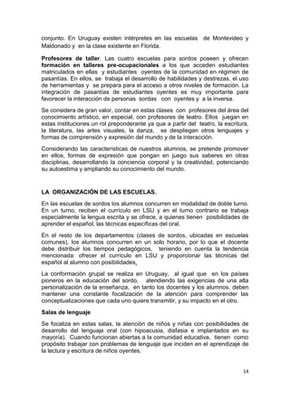 14
conjunto. En Uruguay existen intérpretes en las escuelas de Montevideo y
Maldonado y en la clase existente en Florida.
Profesores de taller. Las cuatro escuelas para sordos poseen y ofrecen
formación en talleres pre-ocupacionales a los que acceden estudiantes
matriculados en ellas y estudiantes oyentes de la comunidad en régimen de
pasantías. En ellos, se trabaja el desarrollo de habilidades y destrezas, el uso
de herramientas y se prepara para el acceso a otros niveles de formación. La
integración de pasantías de estudiantes oyentes es muy importante para
favorecer la interacción de personas sordas con oyentes y a la inversa.
Se considera de gran valor, contar en estas clases con profesores del área del
conocimiento artístico, en especial, con profesores de teatro. Ellos juegan en
estas instituciones un rol preponderante ya que a partir del teatro, la escritura,
la literatura, las artes visuales, la danza, se despliegan otros lenguajes y
formas de comprensión y expresión del mundo y de la interacción.
Considerando las características de nuestros alumnos, se pretende promover
en ellos, formas de expresión que pongan en juego sus saberes en otras
disciplinas, desarrollando la conciencia corporal y la creatividad, potenciando
su autoestima y ampliando su conocimiento del mundo.
LA ORGANIZACIÓN DE LAS ESCUELAS.
En las escuelas de sordos los alumnos concurren en modalidad de doble turno.
En un turno, reciben el currículo en LSU y en el turno contrario se trabaja
especialmente la lengua escrita y se ofrece, a quienes tienen posibilidades de
aprender el español, las técnicas específicas del oral.
En el resto de los departamentos (clases de sordos, ubicadas en escuelas
comunes), los alumnos concurren en un solo horario, por lo que el docente
debe distribuir los tiempos pedagógicos, teniendo en cuenta la tendencia
mencionada: ofrecer el currículo en LSU y proporcionar las técnicas del
español al alumno con posibilidades.
La conformación grupal se realiza en Uruguay, al igual que en los países
pioneros en la educación del sordo, atendiendo las exigencias de una alta
personalización de la enseñanza, en tanto los docentes y los alumnos, deben
mantener una constante focalización de la atención para comprender las
conceptualizaciones que cada uno quiere transmitir, y su impacto en el otro.
Salas de lenguaje
Se focaliza en estas salas, la atención de niños y niñas con posibilidades de
desarrollo del lenguaje oral (con hipoacusia, disfasia e implantados en su
mayoría). Cuando funcionan abiertas a la comunidad educativa, tienen como
propósito trabajar con problemas de lenguaje que inciden en el aprendizaje de
la lectura y escritura de niños oyentes.
 