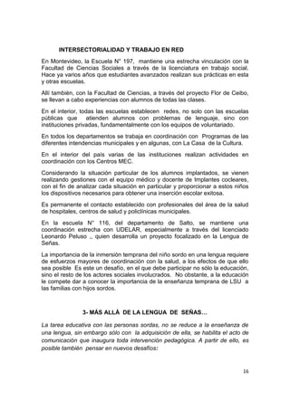 16
INTERSECTORIALIDAD Y TRABAJO EN RED
En Montevideo, la Escuela N° 197, mantiene una estrecha vinculación con la
Facultad de Ciencias Sociales a través de la licenciatura en trabajo social.
Hace ya varios años que estudiantes avanzados realizan sus prácticas en esta
y otras escuelas.
Allí también, con la Facultad de Ciencias, a través del proyecto Flor de Ceibo,
se llevan a cabo experiencias con alumnos de todas las clases.
En el interior, todas las escuelas establecen redes, no solo con las escuelas
públicas que atienden alumnos con problemas de lenguaje, sino con
instituciones privadas, fundamentalmente con los equipos de voluntariado.
En todos los departamentos se trabaja en coordinación con Programas de las
diferentes intendencias municipales y en algunas, con La Casa de la Cultura.
En el interior del país varias de las instituciones realizan actividades en
coordinación con los Centros MEC.
Considerando la situación particular de los alumnos implantados, se vienen
realizando gestiones con el equipo médico y docente de Implantes cocleares,
con el fin de analizar cada situación en particular y proporcionar a estos niños
los dispositivos necesarios para obtener una inserción escolar exitosa.
Es permanente el contacto establecido con profesionales del área de la salud
de hospitales, centros de salud y policlínicas municipales.
En la escuela N° 116, del departamento de Salto, se mantiene una
coordinación estrecha con UDELAR, especialmente a través del licenciado
Leonardo Peluso ,, quien desarrolla un proyecto focalizado en la Lengua de
Señas.
La importancia de la inmersión temprana del niño sordo en una lengua requiere
de esfuerzos mayores de coordinación con la salud, a los efectos de que ello
sea posible Es este un desafío, en el que debe participar no sólo la educación,
sino el resto de los actores sociales involucrados. No obstante, a la educación
le compete dar a conocer la importancia de la enseñanza temprana de LSU a
las familias con hijos sordos.
3- MÁS ALLÀ DE LA LENGUA DE SEÑAS…
La tarea educativa con las personas sordas, no se reduce a la enseñanza de
una lengua, sin embargo sólo con la adquisición de ella, se habilita el acto de
comunicación que inaugura toda intervención pedagógica. A partir de ello, es
posible también pensar en nuevos desafíos:
 