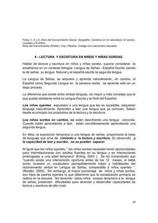 18
Fotos 3 ,4 y 5- Área del Conocimiento Social. Geografía. Cambios en la naturaleza: el verano.
La playa y la arena.
Área del Conocimiento Artístico. Exp. Plástica. Collage con elementos naturales.
4 - LECTURA Y ESCRITURA EN NIÑOS Y NIÑAS SORDAS.
Hablar de lectura y escritura en niños y niñas sordos, supone considerar la
enseñanza en un contexto bilingüe: Lengua de Señas - Español Escrito siendo
la de señas su lengua Natural y el español escrito la segunda lengua.
La Lengua de Señas, se adquiere y aprende naturalmente., en cambio, el
Español como Segunda Lengua en la persona sorda, se aprende sólo en un
largo proceso.
La diferencia que existe entre ambas lenguas, es mayor y más compleja que la
que pueda señalarse entre la Lengua Escrita y la Oral del Español.
Los niños oyentes expuestos a una lengua que les es accesible, adquieren
lenguaje naturalmente. Aprenden a leer una lengua que ya conocen. Saben
desde el principio los propósitos de la lectura y la escritura.
Los niños sordos en cambio, no están descifrando una lengua conocida.
Cuando están aprendiendo a leer, están simultáneamente aprendiendo una
segunda lengua.
En ellos, la exposición temprana a una lengua de señas, proporciona la base
de lenguaje que sirve de cimiento a la lectura y escritura. Su desarrollo, y
la capacidad de leer y escribir, no se pueden separar.
Al Igual que los niños oyentes, “ los niños sordos necesitan tener oportunidades
para interrelacionarse con adultos fluentes en su lengua y en interacciones
prolongadas a una edad temprana” (Erting, 2003 ). Se ha comprobado que
“cuando existe una intervención oportuna antes de los 12 meses, el bebé
sordo muestra un vocabulario perceptiblemente mejor y habilidades del
razonamiento verbal en Lengua de Señas, comparable a niños oyentes “.
(Moeller, 2000). Sin embargo, el mayor porcentaje de niños y niñas sordos,
son hijos de padres oyentes lo que determina que la socialización primaria se
realice en la escuela. No teniendo estos niños acceso temprano a la lengua
de señas, presentan dificultades para alcanzar y desarrollar capacidades de
lectura y escritura de alto nivel.
 