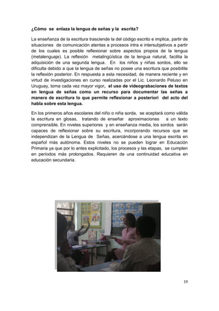 19
¿Cómo se enlaza la lengua de señas y la escrita?
La enseñanza de la escritura trasciende la del código escrito e implica, partir de
situaciones de comunicación atentas a procesos intra e intersubjetivos a partir
de los cuales es posible reflexionar sobre aspectos propios de la lengua
(metalenguaje). La reflexión metalingüística de la lengua natural, facilita la
adquisición de una segunda lengua. En los niños y niñas sordos, ello se
dificulta debido a que la lengua de señas no posee una escritura que posibilite
la reflexión posterior. En respuesta a esta necesidad, de manera reciente y en
virtud de investigaciones en curso realizadas por el Lic. Leonardo Peluso en
Uruguay, toma cada vez mayor vigor, el uso de videograbaciones de textos
en lengua de señas como un recurso para documentar las señas a
manera de escritura lo que permite reflexionar a posteriori del acto del
habla sobre esta lengua.
En los primeros años escolares del niño o niña sorda, se aceptará como válida
la escritura en glosas, tratando de enseñar aproximaciones a un texto
comprensible. En niveles superiores y en enseñanza media, los sordos serán
capaces de reflexionar sobre su escritura, incorporando recursos que se
independizan de la Lengua de Señas, acercándose a una lengua escrita en
español más autónoma. Estos niveles no se pueden lograr en Educación
Primaria ya que por lo antes explicitado, los procesos y las etapas, se cumplen
en períodos más prolongados. Requieren de una continuidad educativa en
educación secundaria.
 