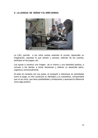 20
5- LA LENGUA DE SEÑAS Y EL NIÑO SORDO.
La LSU, permite a los niños sordos entender el mundo, desarrollar su
imaginación, expresar lo que sienten y piensan, disfrutar de los cuentos,
participar en los juegos, etc.
Los ayuda a construir una imagen de sí mismo y una identidad positiva, a
conocer a los demás, a tomar decisiones y obtener un desarrollo pleno,
cognitiva y emocionalmente.
Al estar en contacto con sus pares, el compartir e interactuar en actividades
como el juego, el niño construirá su identidad y su autoestima, comprenderá
que no es único, que tiene posibilidades y limitaciones y apreciará la diferencia
como algo positivo.
 
