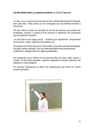 22
UN RECURSO PARA LA LENGUA ESCRITA: la Clave Fitgerald.
La clave es un recurso que le permite al niño ordenar lógicamente el lenguaje,
pero para ello, debe contar ya con el lenguaje que se pretende enseñar a
estructurar.
Por ese motivo, la clave se convierte en uno de los recursos que pueden ser
empleados, siempre y cuando el niño conozca el significado del vocabulario
que se pretenda incorporar.
La clave tiene como apoyo visual , símbolos que representan componentes
de la oración: verbos, adjetivos, pronombres, etc
Se sustenta en la idea de que los niños sordos no pueden aprender el lenguaje
oral bajo medios naturales, sino que debe aprenderse estructuradamente,
analizando y categorizando sus reglas gramaticales.
Las categorías que se utilizan en los primeros años son: Qué, quién, dónde, y
cuándo, el niño debe aprender a generar respuestas correctas colocando las
palabras en cada categoría.
En nuestras instituciones se utiliza con adaptaciones que tienen en cuenta
nuestra gramática.
 