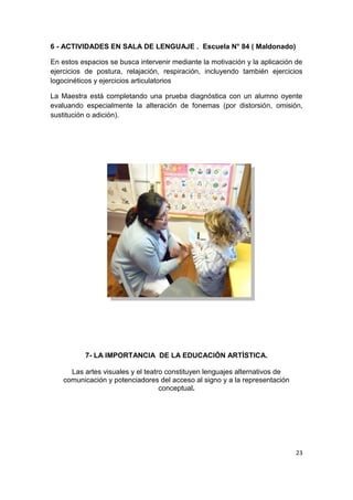 23
6 - ACTIVIDADES EN SALA DE LENGUAJE . Escuela N° 84 ( Maldonado)
En estos espacios se busca intervenir mediante la motivación y la aplicación de
ejercicios de postura, relajación, respiración, incluyendo también ejercicios
logocinéticos y ejercicios articulatorios
La Maestra está completando una prueba diagnóstica con un alumno oyente
evaluando especialmente la alteración de fonemas (por distorsión, omisión,
sustitución o adición).
7- LA IMPORTANCIA DE LA EDUCACIÓN ARTÌSTICA.
Las artes visuales y el teatro constituyen lenguajes alternativos de
comunicación y potenciadores del acceso al signo y a la representación
conceptual.
 