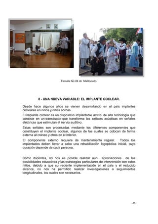 25
Escuela No 84 de Maldonado.
8 - UNA NUEVA VARIABLE: EL IMPLANTE COCLEAR.
Desde hace algunos años se vienen desarrollando en el país implantes
cocleares en niños y niñas sordas.
El implante coclear es un dispositivo implantable activo, de alta tecnología que
consiste en un transductor que transforma las señales acústicas en señales
eléctricas que estimulan el nervio auditivo.
Estas señales son procesadas mediante los diferentes componentes que
constituyen el implante coclear, algunos de las cuales se colocan de forma
externa al cráneo y otros en el interior.
El componente externo requiere de mantenimiento regular. Todos los
implantados deben llevar a cabo una rehabilitación logopédica inicial, cuya
duración depende de cada persona.
Como docentes, no nos es posible realizar aún apreciaciones de las
posibilidades educativas y las estrategias particulares de intervención con estos
niños, debido a que su reciente implementación en el país y el reducido
alcance, no nos ha permitido realizar investigaciones o seguimientos
longitudinales, los cuales son necesarios.
 