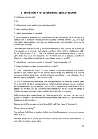 26
9 - ENTREVISTA A UN JOVEN SORDO: GERMÁN TOURÓN.
P: ¿Cuántos años tienes?
R: 25
P: ¿Recuerdas a qué edad comenzaste la escuela?
R: Creo que tenía 3 años.
P: ¿Qué recuerdas de la escuela?
A mis compañeros, eran como yo y me acuerdo de los instructores, de la persona que
trabajaba en el comedor. No recuerdo bien cuando comencé a hablar LSU, sí sé que
mis padres algo hablaban pero con un código propio, pero buscaban la forma de
comunicarse conmigo.
Las Maestras hablaban en oral y enseñaban el español, pero también me acuerdo de
una Maestra, de la primera, que estaba en el turno de la mañana y hablaba en LSU.
En los últimos años, 6º y 7º tuve dos maestras, una trabajaba en Oral y la otra en
LSU. Entre las cosas que recuerdo, fue mi último día en la escuela, cuando las
Maestras nos despidieron vestidas de murguistas y cantando en LSU.
P: ¿Qué hiciste cuando terminaste la escuela? ¿Seguiste estudiando?
R: Luego de las vacaciones, comencé el liceo, en el 32.
P: ¿Qué recuerdas del liceo? Yo ya lo conocía porque las Maestras nos habían
llevado el año anterior, por eso no era tan desconocido. Era diferente a la escuela
porque en el liceo para cada materia teníamos un profesor y una intérprete. En la
escuela habían intérpretes, pero no en la clase.
De 1º a 4º nosotros estuvimos solos, con mis compañeros, no junto con oyentes, pero
en el recreo sí. Yo iba al baño para fumar y ahí comencé a conocer más, en realidad,
ya los conocía pero ahí los llegué a conocer más porque los que fumábamos éramos
pocos y los mismos. Ahí me sentí más independiente que en la escuela. Allí conocí a
muchas personas, compartí cosas, no sólo dentro del liceo sino afuera.
Del liceo recuerdo a una profesora de Física, en tercer año, era joven y si bien no me
gustaba la materia sí me parecía bien como persona, ella sabía LSU y se relacionaba
directamente con nosotros.
Cuando terminé tercer año, me fui al liceo IAVA y allí hice hasta 6º de derecho.
Ahora, ¿a qué te dedicas?
Soy profesor de LSU en la facultad de Ciencias de la Educación en un proyecto que se
llama TUILSU.
También trabajo en la oficina de Educación Especial como auxiliar administrativo. Lo
que más me gusta es sacar fotos.
 