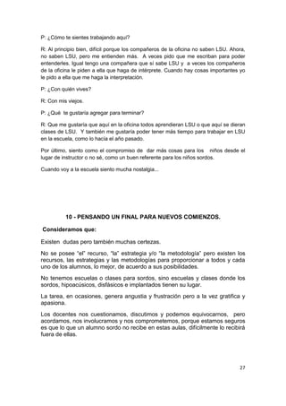 27
P: ¿Cómo te sientes trabajando aquí?
R: Al principio bien, difícil porque los compañeros de la oficina no saben LSU. Ahora,
no saben LSU, pero me entienden más. A veces pido que me escriban para poder
entenderles. Igual tengo una compañera que sí sabe LSU y a veces los compañeros
de la oficina le piden a ella que haga de intérprete. Cuando hay cosas importantes yo
le pido a ella que me haga la interpretación.
P: ¿Con quién vives?
R: Con mis viejos.
P: ¿Qué te gustaría agregar para terminar?
R: Que me gustaría que aquí en la oficina todos aprendieran LSU o que aquí se dieran
clases de LSU. Y también me gustaría poder tener más tiempo para trabajar en LSU
en la escuela, como lo hacía el año pasado.
Por último, siento como el compromiso de dar más cosas para los niños desde el
lugar de instructor o no sé, como un buen referente para los niños sordos.
Cuando voy a la escuela siento mucha nostalgia...
10 - PENSANDO UN FINAL PARA NUEVOS COMIENZOS.
Consideramos que:
Existen dudas pero también muchas certezas.
No se posee “el” recurso, “la” estrategia y/o “la metodología” pero existen los
recursos, las estrategias y las metodologías para proporcionar a todos y cada
uno de los alumnos, lo mejor, de acuerdo a sus posibilidades.
No tenemos escuelas o clases para sordos, sino escuelas y clases donde los
sordos, hipoacúsicos, disfásicos e implantados tienen su lugar.
La tarea, en ocasiones, genera angustia y frustración pero a la vez gratifica y
apasiona.
Los docentes nos cuestionamos, discutimos y podemos equivocarnos, pero
acordamos, nos involucramos y nos comprometemos, porque estamos seguros
es que lo que un alumno sordo no recibe en estas aulas, difícilmente lo recibirá
fuera de ellas.
 