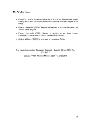 28
11- Para leer más...
 Comisión para la implementación de la educación bilingüe del sordo-
(1987)- Propuesta para la implementación de la educación bilingüe en el
sordo.
 Oviedo, Alejandro (2001) “Algunas reflexiones acerca de las personas
Sordas y sus lenguas”
 Peluso, Leonardo (2006) “Sordos y oyentes en un liceo común:
investigación e intervención en un contexto intercultural”.
 Stokoe, William (1960) Estructura de la Lengua de Señas
Por mayor información: Educación Especial – Juan C. Gómez 1314 Tel.
29158912
Escuela N°197- Mariano Moreno 2697 Tel. 24803610
 