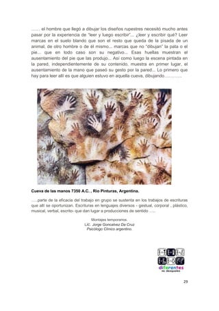 29
…… el hombre que llegó a dibujar los diseños rupestres necesitó mucho antes
pasar por la experiencia de “leer y luego escribir”... ¿leer y escribir qué? Leer
marcas en el suelo blando que son el resto que queda de la pisada de un
animal, de otro hombre o de él mismo... marcas que no “dibujan” la pata o el
pie... que en todo caso son su negativo... Esas huellas muestran el
ausentamiento del pie que las produjo... Así como luego la escena pintada en
la pared, independientemente de su contenido, muestra en primer lugar, el
ausentamiento de la mano que paseó su gesto por la pared... Lo primero que
hay para leer allí es que alguien estuvo en aquella cueva, dibujando…………
Cueva de las manos 7350 A.C. , Rio Pinturas, Argentina.
…..parte de la eficacia del trabajo en grupo se sustenta en los trabajos de escrituras
que allí se oportunizan. Escrituras en lenguajes diversos - gestual, corporal , plástico,
musical, verbal, escrito- que dan lugar a producciones de sentido …..
Montajes temporarios.
Lic. Jorge Goncalvez Da Cruz
Psicólogo Clínico argentino.
 
