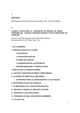 3
I-
EDITORIAL .
Mtra Inspectora Nacional de Educación Especial Psic . Carmen Castellano
II -
CUANDO LA INVITACIÓN AL ENCUENTRO SE TRADUCE EN SEÑAS.
APRENDER DE Y EDUCAR PERSONAS SORDAS Y CON ALTERACIONES DE
LENGUAJE.
Insp de zona de Ed. Especial (sordos) Mtra Stella Vallarino.
Directora de Esc. No 197. Mtra. Nury Yorio
1- EN LA MEMORIA.
2- NUESTRAS ESCUELAS Y CLASES.
- LAS ESCUELAS.
- LA POBLACIÓN ESCOLAR
- ACTORES RELEVANTES.
- LA ORGANIZACIÓN DE LAS ESCUELAS.
- INTERSECTORIALIDAD Y TRABAJO EN RED.
3- MÁS ALLÁ DE LA LENGUA DE SEÑAS.
4- LECTURA Y ESCRITURA EN NIÑOS Y NIÑAS SORDAS.
5- LA LENGUA DE SEÑAS EN EL NIÑO SORDO
- UN RECURSO PARA LA LENGUA ESCRITA: la Clave Fitgerald.
6. ACTIVIDADES EN SALA DE LENGUAJE.
7. LA IMPORTANCIA DE LA EDUCACIÓN ARTISTICA.
8- UNA NUEVA VARIABLE EL IMPLANTE COCLEAR.
9 - ENTREVISTA A UN JOVEN SORDO.
10 - PENSANDO UN FINAL PARA NUEVOS COMIENZOS.
11 - Para leer más.
 