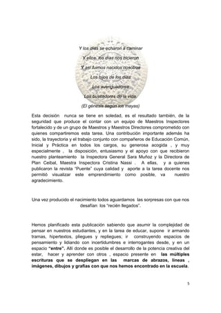 5
Y los días se echaron a caminar
Y ellos, los días nos hicieron
Y así fuimos nacidos nosotros
Los hijos de los días
Los averiguadores
Los buscadores de la vida.
(El génesis según los mayas)
Esta decisión nunca se tiene en soledad, es el resultado también, de la
seguridad que produce el contar con un equipo de Maestros Inspectores
fortalecido y de un grupo de Maestros y Maestros Directores comprometido con
quienes compartiremos esta tarea. Una contribución importante además ha
sido, la trayectoria y el trabajo conjunto con compañeros de Educación Común,
Inicial y Práctica en todos los cargos, su generosa acogida , y muy
especialmente , la disposición, entusiasmo y el apoyo con que recibieron
nuestro planteamiento la Inspectora General Sara Muñoz y la Directora de
Plan Ceibal, Maestra Inspectora Cristina Nassi . A ellas, y a quienes
publicaron la revista “Puente” cuya calidad y aporte a la tarea docente nos
permitió visualizar este emprendimiento como posible, va nuestro
agradecimiento.
Una vez producido el nacimiento todos aguardamos las sorpresas con que nos
desafían los “recién llegados”.
Hemos planificado esta publicación sabiendo que asumir la complejidad de
pensar en nuestros estudiantes, y en la tarea de educar, supone ir armando
tramas, hipertextos, pliegues y repliegues; ir construyendo espacios de
pensamiento y lidiando con incertidumbres e interrogantes desde, y en un
espacio “entre”. Allí donde es posible el desarrollo de la potencia creativa del
estar, hacer y aprender con otros , espacio presente en las múltiples
escrituras que se despliegan en las marcas de abrazos, líneas ,
imágenes, dibujos y grafías con que nos hemos encontrado en la escuela.
 