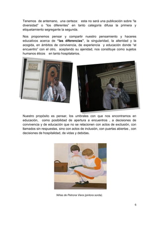 6
Tenemos de antemano, una certeza: esta no será una publicación sobre “la
diversidad” o “los diferentes” en tanto categoría difusa la primera y
etiquetamiento segregante la segunda.
Nos proponemos pensar y compartir nuestro pensamiento y haceres
educativos acerca de “las diferencias”, la singularidad, la alteridad y la
acogida, en ámbitos de convivencia, de experiencia y educación donde “el
encuentro” con el otro, aceptando su ajenidad, nos constituye como sujetos
humanos éticos en tanto hospitalarios.
Nuestro propósito es pensar, los umbrales con que nos encontramos en
educación, como posibilidad de apertura a encuentros , a decisiones de
convivencia y de educación que no se relacionen con actos de exclusión, con
llamados sin respuestas, sino con actos de inclusión, con puertas abiertas , con
decisiones de hospitalidad, de vidas y debidas.
Niñas de Petrona Viera (pintora sorda).
 