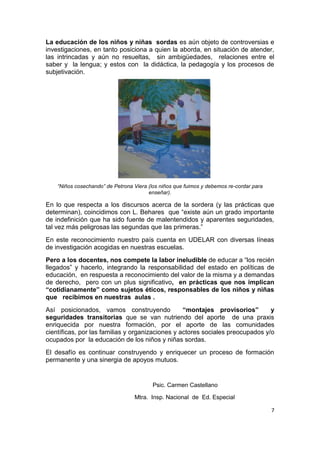 7
La educación de los niños y niñas sordas es aún objeto de controversias e
investigaciones, en tanto posiciona a quien la aborda, en situación de atender,
las intrincadas y aún no resueltas, sin ambigüedades, relaciones entre el
saber y la lengua; y estos con la didáctica, la pedagogía y los procesos de
subjetivación.
“Niños cosechando” de Petrona Viera (los niños que fuimos y debemos re-cordar para
enseñar).
En lo que respecta a los discursos acerca de la sordera (y las prácticas que
determinan), coincidimos con L. Behares que “existe aún un grado importante
de indefinición que ha sido fuente de malentendidos y aparentes seguridades,
tal vez más peligrosas las segundas que las primeras.”
En este reconocimiento nuestro país cuenta en UDELAR con diversas líneas
de investigación acogidas en nuestras escuelas.
Pero a los docentes, nos compete la labor ineludible de educar a “los recién
llegados” y hacerlo, integrando la responsabilidad del estado en políticas de
educación, en respuesta a reconocimiento del valor de la misma y a demandas
de derecho, pero con un plus significativo, en prácticas que nos implican
“cotidianamente” como sujetos éticos, responsables de los niños y niñas
que recibimos en nuestras aulas .
Así posicionados, vamos construyendo “montajes provisorios” y
seguridades transitorias que se van nutriendo del aporte de una praxis
enriquecida por nuestra formación, por el aporte de las comunidades
científicas, por las familias y organizaciones y actores sociales preocupados y/o
ocupados por la educación de los niños y niñas sordas.
El desafío es continuar construyendo y enriquecer un proceso de formación
permanente y una sinergia de apoyos mutuos.
Psic. Carmen Castellano
Mtra. Insp. Nacional de Ed. Especial
 