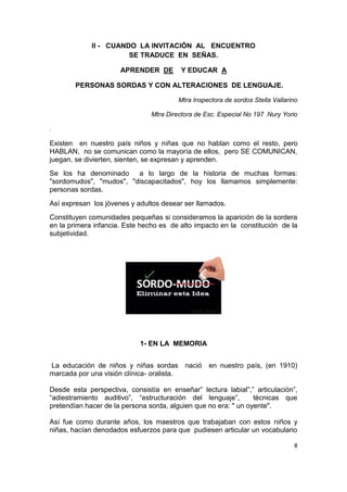 8
II - CUANDO LA INVITACIÓN AL ENCUENTRO
SE TRADUCE EN SEÑAS.
APRENDER DE Y EDUCAR A
PERSONAS SORDAS Y CON ALTERACIONES DE LENGUAJE.
Mtra Inspectora de sordos Stella Vallarino
Mtra Directora de Esc. Especial No 197 Nury Yorio
.
Existen en nuestro país niños y niñas que no hablan como el resto, pero
HABLAN, no se comunican como la mayoría de ellos, pero SE COMUNICAN,
juegan, se divierten, sienten, se expresan y aprenden.
Se los ha denominado a lo largo de la historia de muchas formas:
"sordomudos", "mudos", "discapacitados", hoy los llamamos simplemente:
personas sordas.
Así expresan los jóvenes y adultos desear ser llamados.
Constituyen comunidades pequeñas si consideramos la aparición de la sordera
en la primera infancia. Este hecho es de alto impacto en la constitución de la
subjetividad.
1- EN LA MEMORIA
La educación de niños y niñas sordas nació en nuestro país, (en 1910)
marcada por una visión clínica- oralista.
Desde esta perspectiva, consistía en enseñar” lectura labial”,” articulación”,
“adiestramiento auditivo”, “estructuración del lenguaje”, técnicas que
pretendían hacer de la persona sorda, alguien que no era: " un oyente".
Así fue como durante años, los maestros que trabajaban con estos niños y
niñas, hacían denodados esfuerzos para que pudiesen articular un vocabulario
 