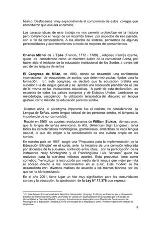 9
básico. Destacamos muy especialmente el compromiso de estos colegas que
entendieron que ese era el camino.
Las características de este trabajo no nos permite profundizar en la historia
pero tomaremos el riesgo de un recorrido breve por aspectos de ese pasado,
con el fin de comprenderlo. A los efectos de síntesis, partiremos de algunas
personalidades y acontecimientos a modo de mojones de pensamientos.
Charles Michel de L´Epée (Francia, 1712 ‐ 1789). , religioso francés oyente,
quien es considerado como un miembro ilustre de la comunidad Sorda, por
haber sido el iniciador de la educación institucional de los Sordos a través del
uso de las lenguas de señas
El Congreso de Milán, en 1880, donde se desarrolló una conferencia
internacional de educadores de sordos, que determinó pautas rígidas para la
formación. En este congreso, se declaró que la educación oralista era
superior a la de lengua gestual y se aprobó una resolución prohibiendo el uso
de la misma en las instituciones educativas. A partir de esta declaración, las
escuelas de todos los países europeos y de Estados Unidos, cambiaron su
metodología, escogiendo la utilización terapéutica del discurso sin lengua
gestual, como método de educación para los sordos.
Durante años, el paradigma imperante fue el oralista, no considerando la
Lengua de Señas, como lengua natural de las personas sordas, ni tampoco la
importancia de su comunidad.
Recién en 1960 los aportes revolucionarios de William Stokoe, demostraron,
que la lengua de señas americana, la ASL (American Sign Languaje), tenía
todas las características morfológicas, gramaticales, sintácticas de cada lengua
natural, lo que dio origen a la consideración de una cultura propia en los
sordos.
En nuestro país en 1987, surgió una “Propuesta para la implementación de la
Educación Bilingüe” en el sordo, ante la iniciativa de una comisión integrada
por docentes de la sub-área, contando entre otros, con la participación de la
instructora Nelly Monteghirfo y el Psicolingüista Luis Behares1
quien ha
realizado para la sub-área valiosos aportes. Esta propuesta tiene como
cometido: “vehiculizar la instrucción por medio de la lengua que mejor permita
el acceso directo a los conocimientos en el aula”. Este modelo se ha
desarrollado con diversos matices de acuerdo a los marcos teóricos por los
que se ha ido transitando.
En el año 2001, tiene lugar un hito muy significativo para las comunidades
sordas y la educación, la aprobación de la Ley N° 17.378 que expresa:
1
Dr. Luis Behares ( Universidad de la República, Montevideo, Uruguay). Es Doctor en Ciencias por la Universidad
Estadual de Campinas (UNICAMP), Licenciado en Letras con Especialización en Lingüística por la Facultad de
Humanidades y Ciencias (UdelaR, Uruguay). Actualmente se desempeña como Director del Departamento de
Psicología de la Educación y Didáctica, en la Universidad de la República y como Profesor Adjunto del Instituto de
Lingüística.
 