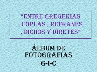 “ENTRE GREGERIAS
, COPLAS , REFRANES
 , DICHOS Y DIRETES”

   Álbum de
 fotografías
     G-I-C
 