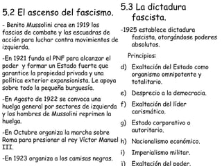 5.2 El ascenso del fascismo. - Benito Mussolini crea en 1919 los fascios de combate y las escuadras de acción para luchar contra movimientos de izquierda. En 1921 funda el PNF para alcanzar el poder  y formar un Estado fuerte que garantice la propiedad privada y una política exterior expansionista. Le apoya sobre todo la pequeña burguesía. En Agosto de 1922 se convoca una huelga general por sectores de izquierda y los hombres de Mussolini reprimen la huelga. En Octubre organiza la marcha sobre Roma para presionar al rey Víctor Manuel III. En 1923 organiza a los camisas negras. 5.3 La dictadura fascista. -1925 establece dictadura fascista, otorgándose poderes absolutos. Principios: Exaltación del Estado como organismo omnipotente y totalitario. Desprecio a la democracia. Exaltación del líder carismático. Estado corporativo o autoritario. Nacionalismo económico. Imperialismo militar. Exaltación del poder. 