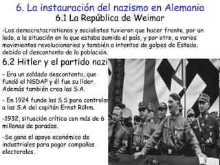 6. La instauración del nazismo en Alemania 6.1 La República de Weimar -Los democratacristianos y socialistas tuvieron que hacer frente, por un lado, a la situación en la que estaba sumida el país, y por otro, a varios movimientos revolucionarios y también a intentos de golpes de Estado, debido al descontento de la población. 6.2 Hitler y el partido nazi - Era un soldado descontento, que fundó el NSDAP y él fue su líder. Además también crea las S.A. - En 1924 funda las S.S para controlar a las S.A del capitán Ernst Röhm. -1932, situación crítica con más de 6 millones de parados. Se gana el apoyo económico de industriales para pagar campañas electorales. 
