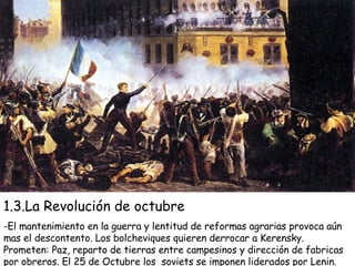 1.3.La Revolución de octubre -El mantenimiento en la guerra y lentitud de reformas agrarias provoca aún mas el descontento. Los bolcheviques quieren derrocar a Kerensky. Prometen: Paz, reparto de tierras entre campesinos y dirección de fabricas por obreros. El 25 de Octubre los  soviets se imponen liderados por Lenin. 
