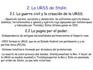 2. La URSS de Stalin 2.1. La guerra civil y la creación de la URSS. - Oposición zarista, socialista y demócrata. Se enfrentan ejército blanco (nobleza, terratenientes e iglesia) y ejército rojo (apoyados por bolcheviques y liderados por Trotsky). Estos últimos ganan en 1921. 2.2 La pugna por el poder. Independencia de antiguas nacionalidades pertenecientes al Imperio ruso. - 1922 forman   la URSS, que es un Estado federal con parlamento y y es partido único (PCUS). -Sistema totalitario formado por dictadura del proletariado. -La muerte de Lenin provoca dos bandos. Stalin(consolidar la Rev. Y hacer de la URSS un modelo mundial) o Trotsky(exportar la Rev.). Este es asesinado por orden de Stalin, ya que sale victorioso. 